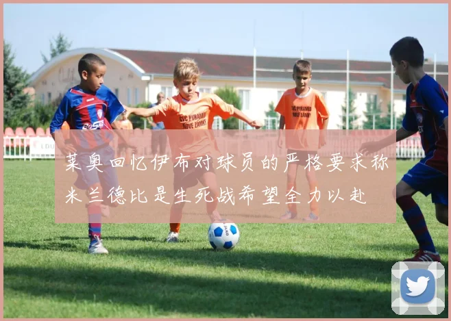 莱奥回忆伊布对球员的严格要求称米兰德比是生死战希望全力以赴