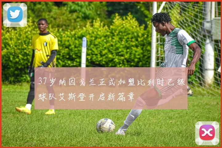 37岁纳因戈兰正式加盟比利时乙级球队艾斯登开启新篇章