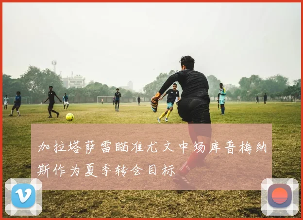 加拉塔萨雷瞄准尤文中场库普梅纳斯作为夏季转会目标