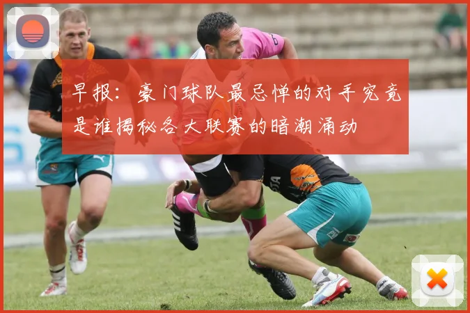 早报：豪门球队最忌惮的对手究竟是谁揭秘各大联赛的暗潮涌动