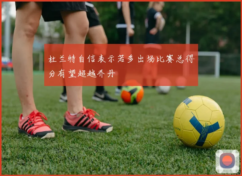杜兰特自信表示若多出场比赛总得分有望超越乔丹