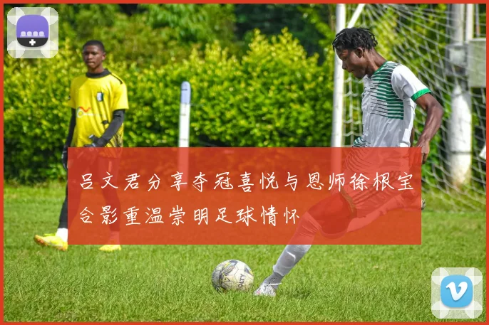 吕文君分享夺冠喜悦与恩师徐根宝合影重温崇明足球情怀