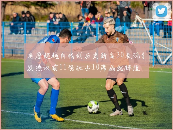 老詹超越自我创历史新高30表现引发热议前11场独占10席成就辉煌