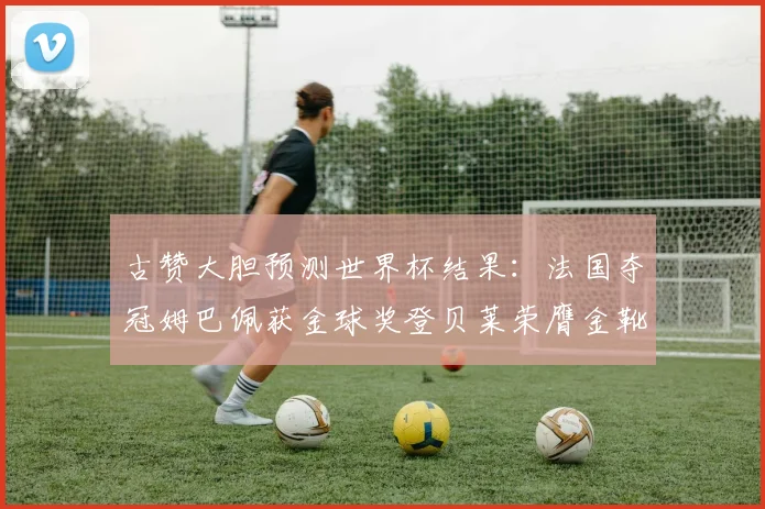 古赞大胆预测世界杯结果：法国夺冠姆巴佩获金球奖登贝莱荣膺金靴奖