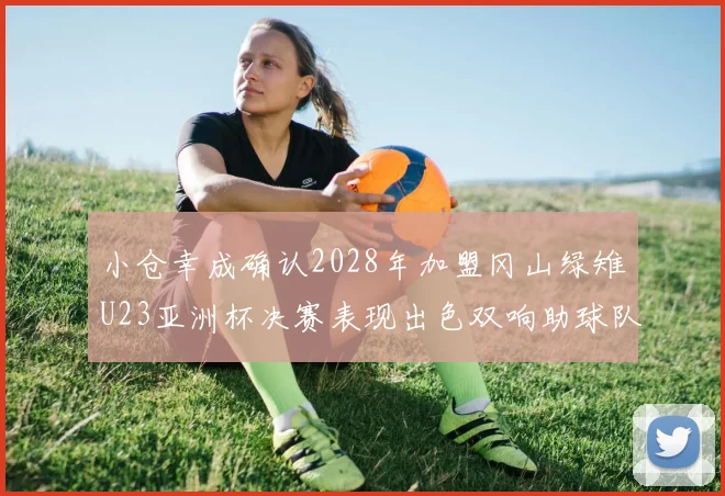小仓幸成确认2028年加盟冈山绿雉U23亚洲杯决赛表现出色双响助球队夺冠