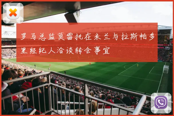 罗马总监莫雷托在米兰与拉斯帕多里经纪人洽谈转会事宜