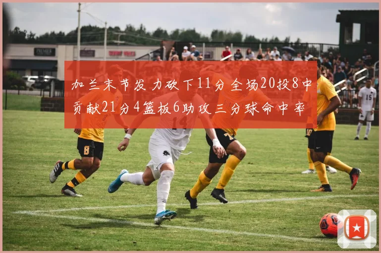 加兰末节发力砍下11分全场20投8中贡献21分4篮板6助攻三分球命中率高达375