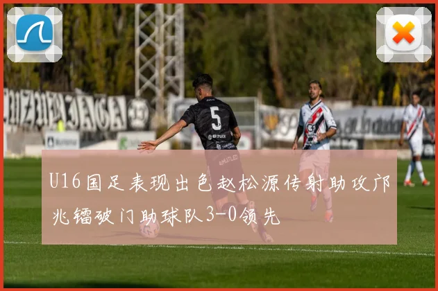 U16国足表现出色赵松源传射助攻邝兆镭破门助球队3-0领先