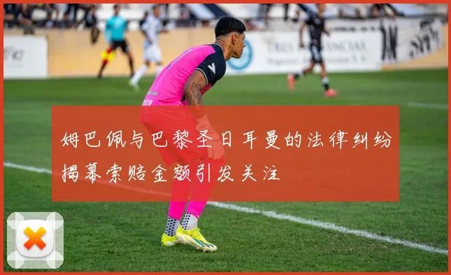 姆巴佩与巴黎圣日耳曼的法律纠纷揭幕索赔金额引发关注