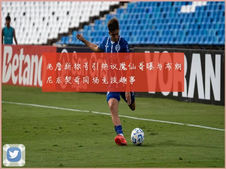 老詹新称号引热议魔仙哥曝与布朗尼东契奇同场竞技趣事