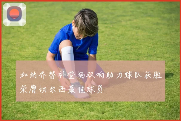 加纳乔替补登场双响助力球队获胜荣膺切尔西最佳球员