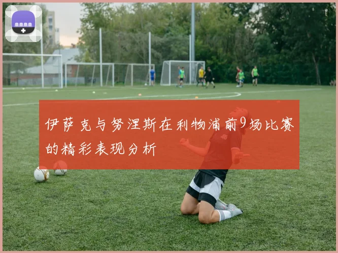 伊萨克与努涅斯在利物浦前9场比赛的精彩表现分析
