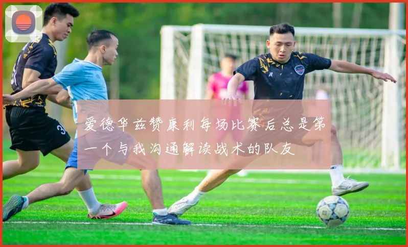爱德华兹赞康利每场比赛后总是第一个与我沟通解读战术的队友