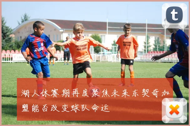 湖人休赛期再度聚焦未来东契奇加盟能否改变球队命运