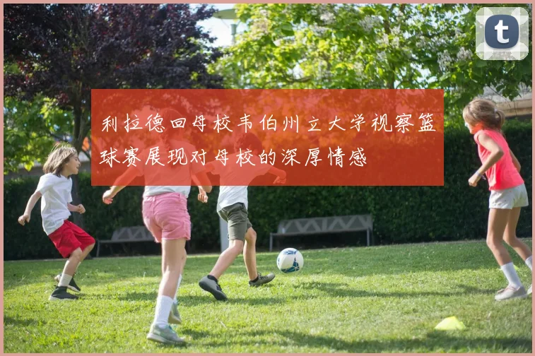 利拉德回母校韦伯州立大学视察篮球赛展现对母校的深厚情感