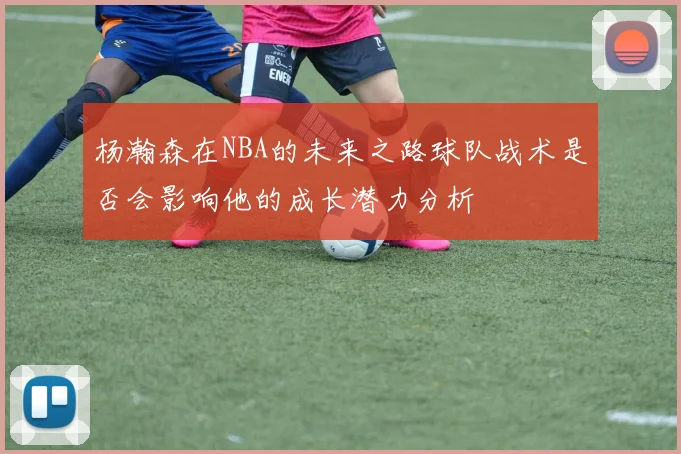 杨瀚森在NBA的未来之路球队战术是否会影响他的成长潜力分析