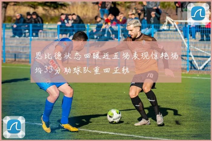 恩比德状态回暖近五场表现惊艳场均33分助球队重回正轨
