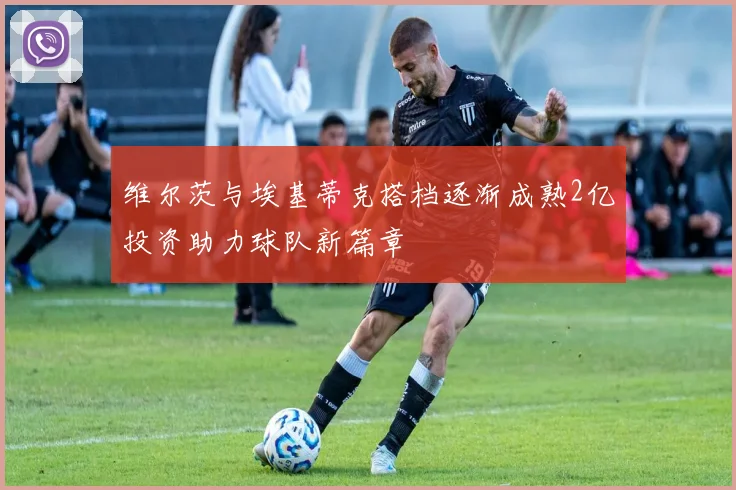 维尔茨与埃基蒂克搭档逐渐成熟2亿投资助力球队新篇章