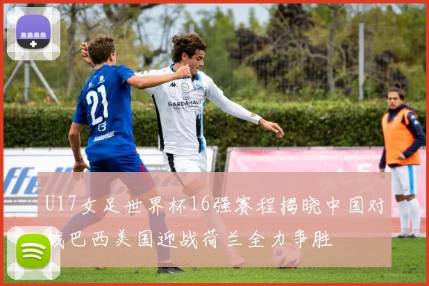 U17女足世界杯16强赛程揭晓中国对战巴西美国迎战荷兰全力争胜