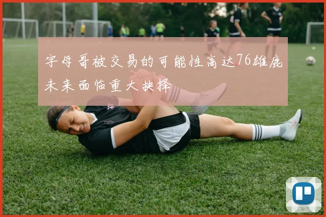 字母哥被交易的可能性高达76雄鹿未来面临重大抉择