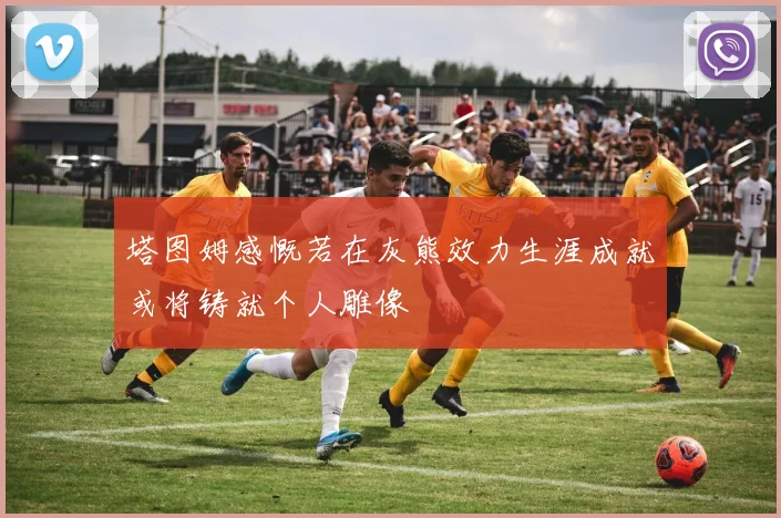 塔图姆感慨若在灰熊效力生涯成就或将铸就个人雕像