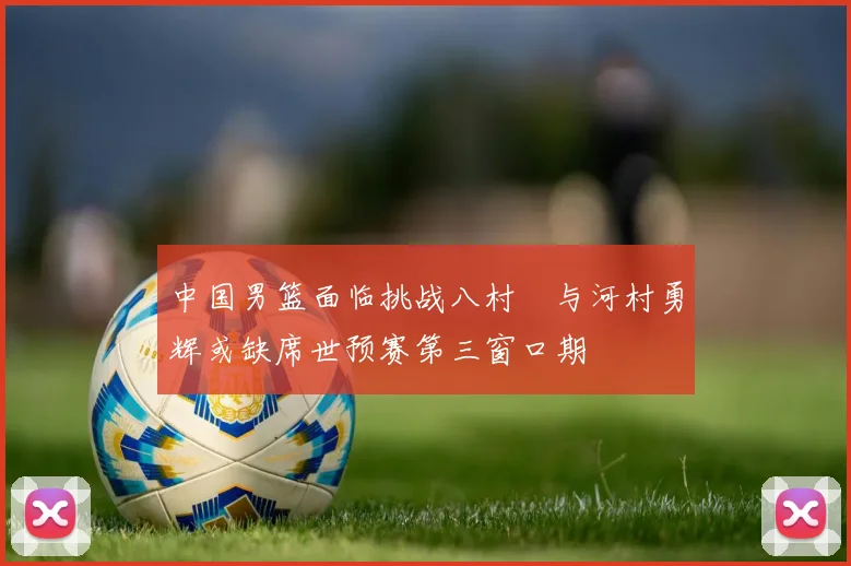 中国男篮面临挑战八村塁与河村勇辉或缺席世预赛第三窗口期