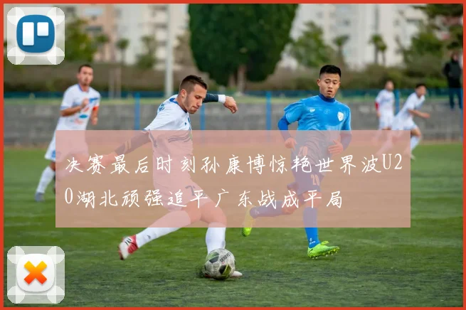决赛最后时刻孙康博惊艳世界波U20湖北顽强追平广东战成平局