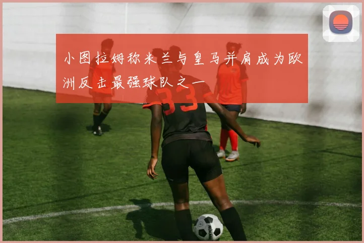 小图拉姆称米兰与皇马并肩成为欧洲反击最强球队之一