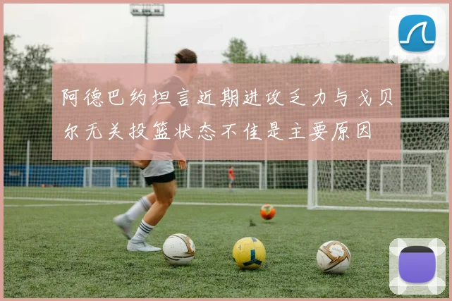 阿德巴约坦言近期进攻乏力与戈贝尔无关投篮状态不佳是主要原因