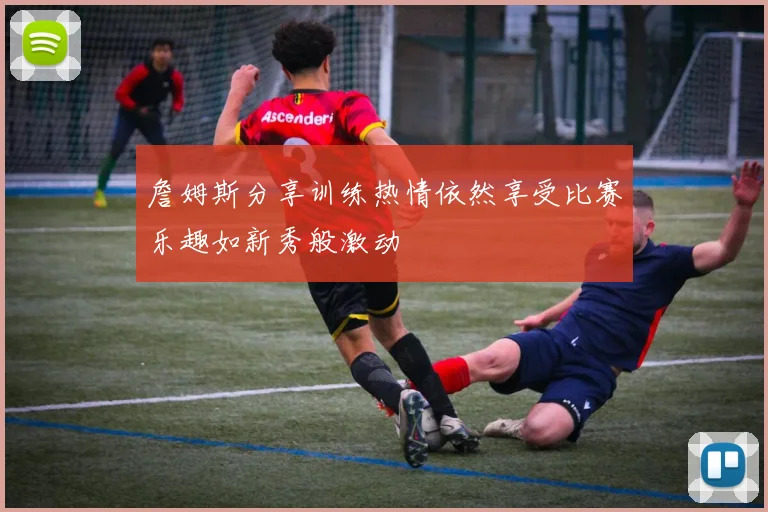 詹姆斯分享训练热情依然享受比赛乐趣如新秀般激动