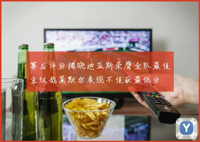 赛后评分揭晓迪亚斯荣膺全队最佳金玟哉莱默尔表现不佳获最低分