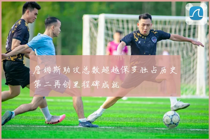 詹姆斯助攻总数超越保罗独占历史第二再创里程碑成就