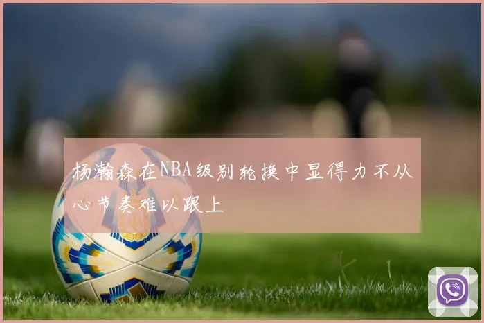 杨瀚森在NBA级别轮换中显得力不从心节奏难以跟上