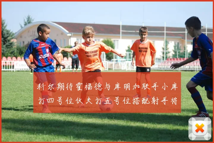 科尔期待霍福德与库明加联手小库打四号位伙夫打五号位搭配射手将极具观赏性