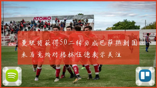 曼联将获得50二转分成巴萨热刺国米马竞均对格林伍德表示关注